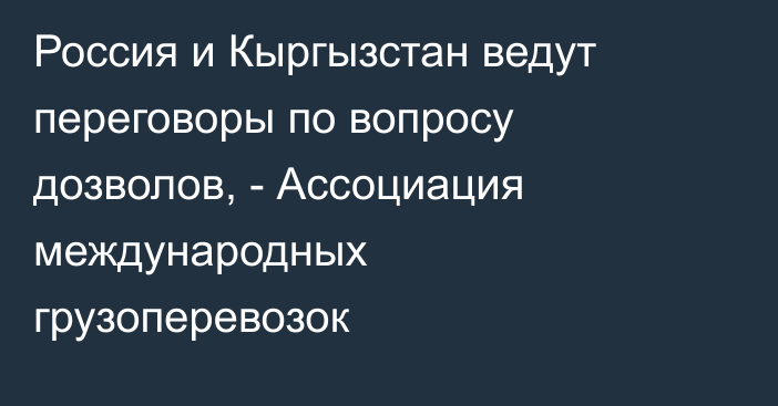 Россия и Кыргызстан ведут переговоры по вопросу дозволов, - Ассоциация международных грузоперевозок