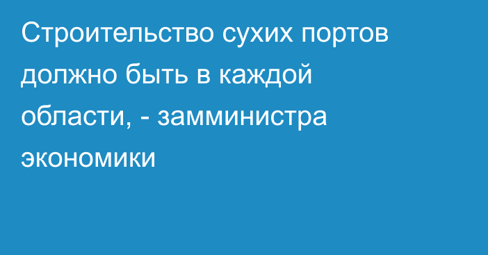 Строительство сухих портов должно быть в каждой области, - замминистра экономики