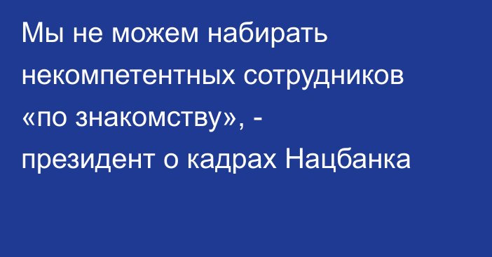 Мы не можем набирать некомпетентных сотрудников «по знакомству», - президент о кадрах Нацбанка