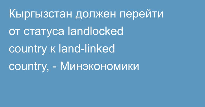 Кыргызстан должен перейти от статуса landlocked country к land-linked country, - Минэкономики