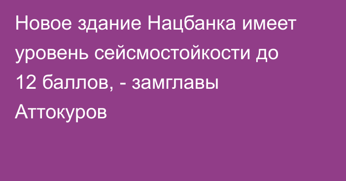 Новое здание Нацбанка имеет уровень сейсмостойкости до 12 баллов, - замглавы Аттокуров