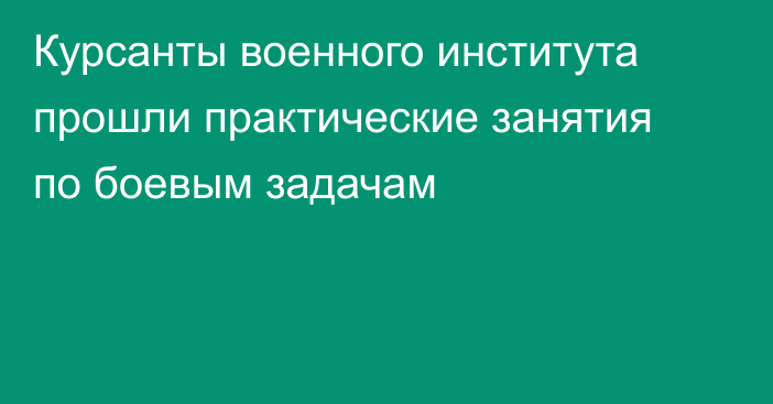Курсанты военного института прошли практические занятия по боевым задачам