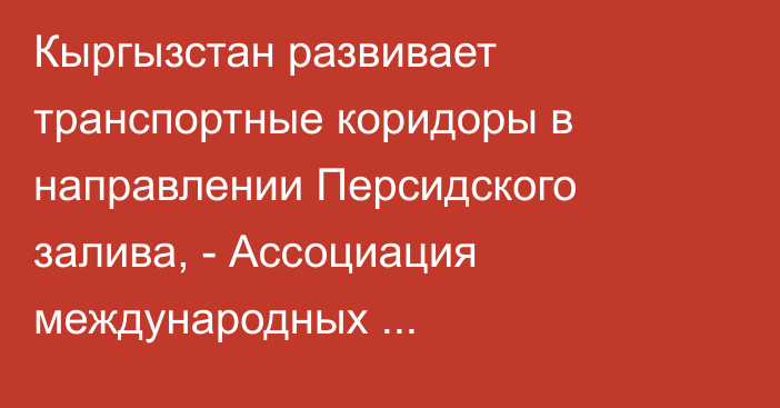 Кыргызстан развивает транспортные коридоры в направлении Персидского залива, - Ассоциация международных грузоперевозок 