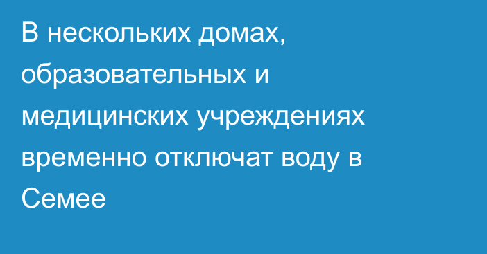 В нескольких домах, образовательных и медицинских учреждениях временно отключат воду в Семее