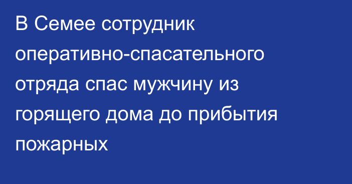 В Семее сотрудник оперативно-спасательного отряда спас мужчину из горящего дома до прибытия пожарных