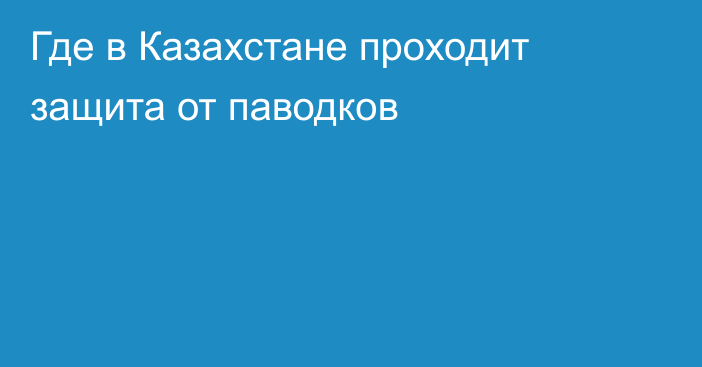 Где в Казахстане проходит защита от паводков