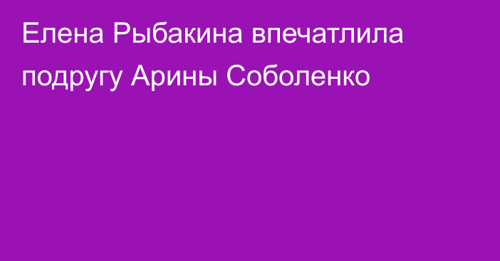 Елена Рыбакина впечатлила подругу Арины Соболенко