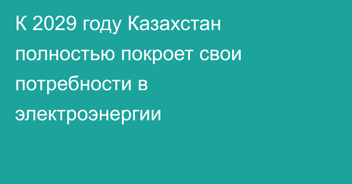 К 2029 году Казахстан полностью покроет свои потребности в электроэнергии
