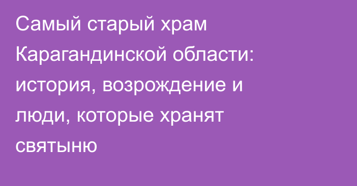 Самый старый храм Карагандинской области: история, возрождение и люди, которые хранят святыню