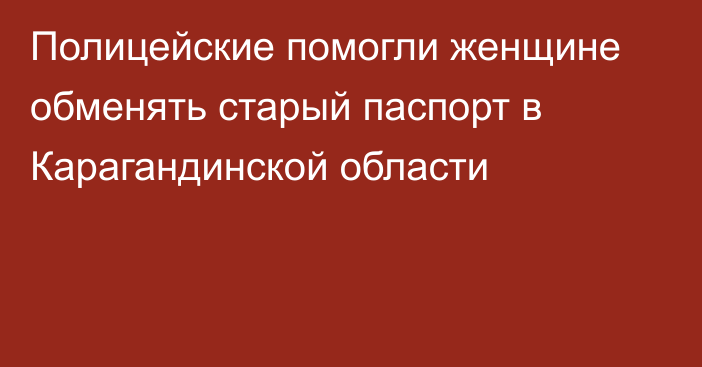 Полицейские помогли женщине обменять старый паспорт в Карагандинской области