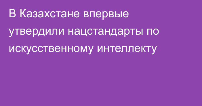В Казахстане впервые утвердили нацстандарты по искусственному интеллекту