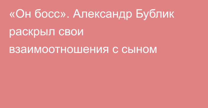 «Он босс». Александр Бублик раскрыл свои взаимоотношения с сыном