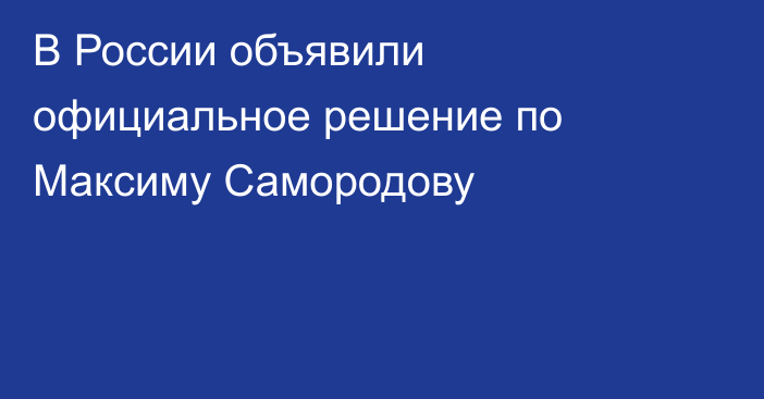 В России объявили официальное решение по Максиму Самородову