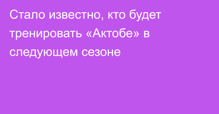 Стало известно, кто будет тренировать «Актобе» в следующем сезоне