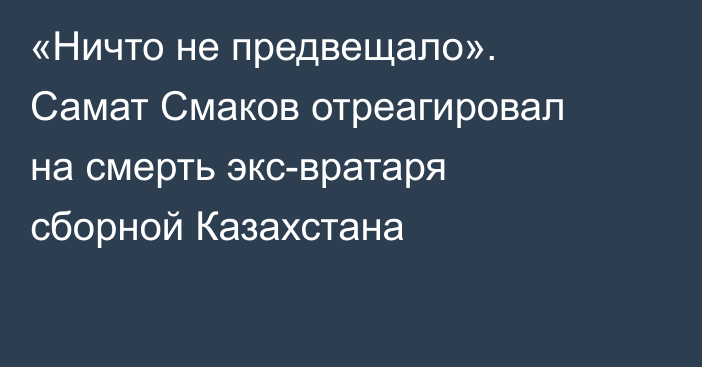 «Ничто не предвещало». Самат Смаков отреагировал на смерть экс-вратаря сборной Казахстана