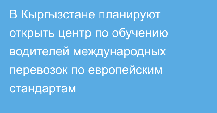 В Кыргызстане планируют открыть центр по обучению водителей международных перевозок по европейским стандартам