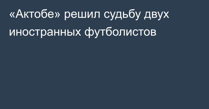 «Актобе» решил судьбу двух иностранных футболистов