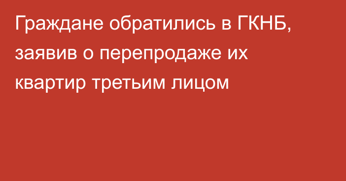 Граждане обратились в ГКНБ, заявив о перепродаже их квартир третьим лицом