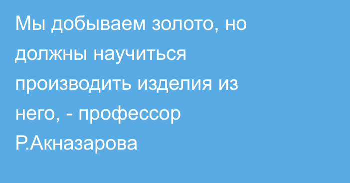 Мы добываем золото, но должны научиться производить изделия из него, - профессор Р.Акназарова  