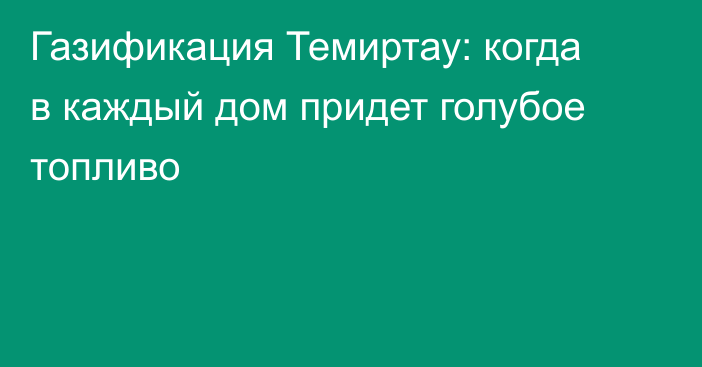 Газификация Темиртау: когда в каждый дом придет голубое топливо