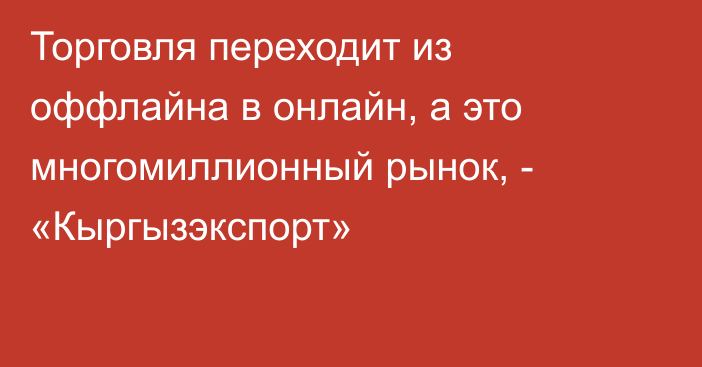 Торговля переходит из оффлайна в онлайн, а это многомиллионный рынок, - «Кыргызэкспорт»