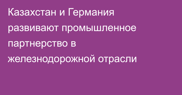 Казахстан и Германия развивают промышленное партнерство в железнодорожной отрасли