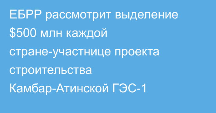 ЕБРР рассмотрит выделение $500 млн каждой стране-участнице проекта строительства Камбар-Атинской ГЭС-1