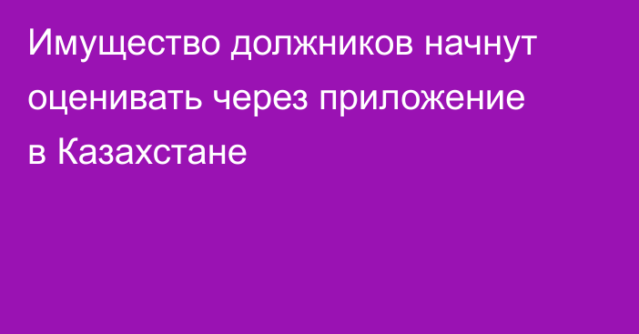 Имущество должников начнут оценивать через приложение в Казахстане
