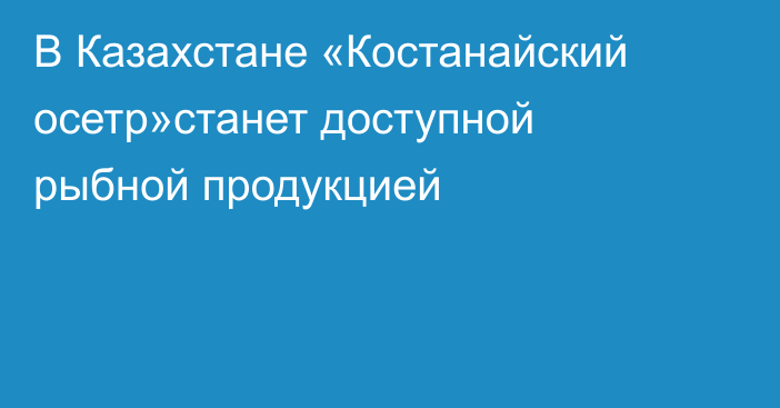 В Казахстане «Костанайский осетр»станет доступной рыбной продукцией