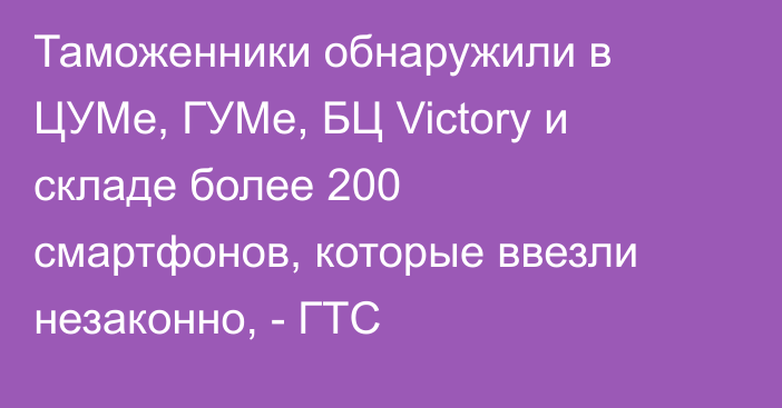 Таможенники обнаружили в ЦУМе, ГУМе, БЦ Victory и складе более 200 смартфонов, которые ввезли незаконно, - ГТС