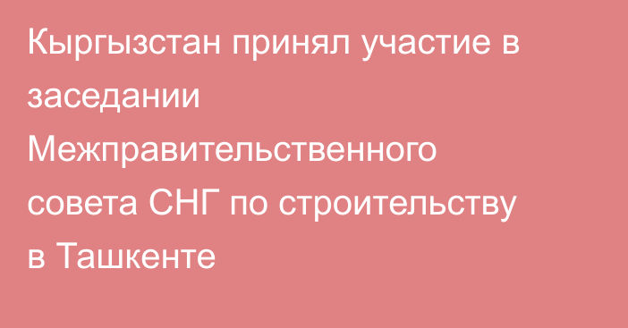 Кыргызстан принял участие в заседании Межправительственного совета СНГ по строительству в Ташкенте