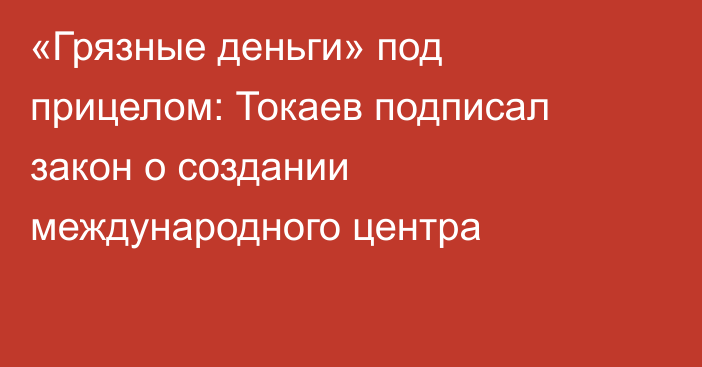 «Грязные деньги» под прицелом: Токаев подписал закон о создании международного центра