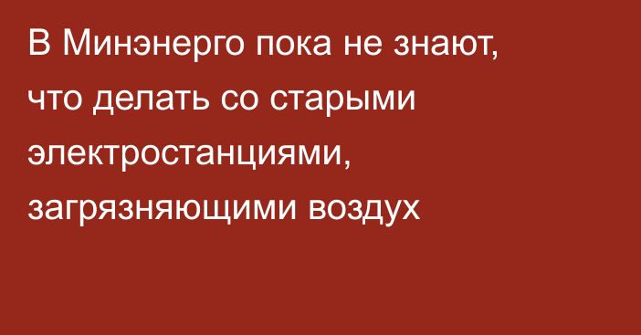 В Минэнерго пока не знают, что делать со старыми электростанциями, загрязняющими воздух