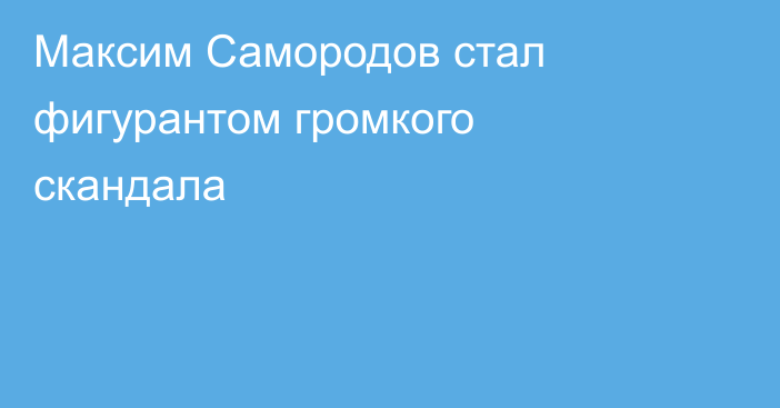 Максим Самородов стал фигурантом громкого скандала