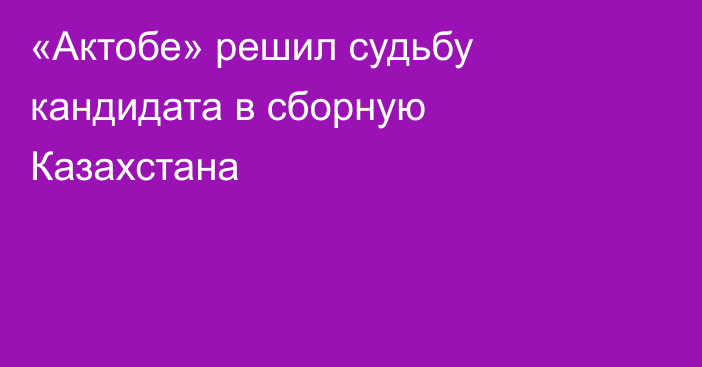 «Актобе» решил судьбу кандидата в сборную Казахстана