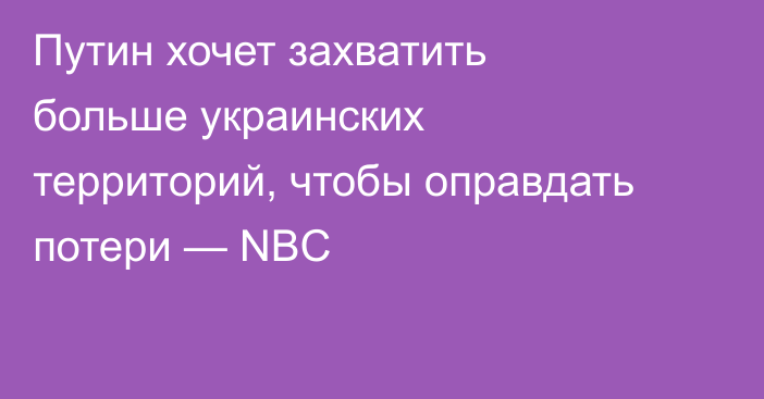 Путин хочет захватить больше украинских территорий, чтобы оправдать потери — NBC