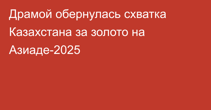 Драмой обернулась схватка Казахстана за золото на Азиаде-2025