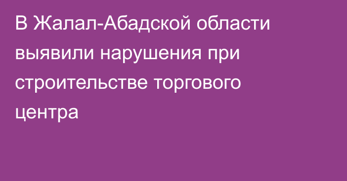 В Жалал-Абадской области выявили нарушения при строительстве торгового центра