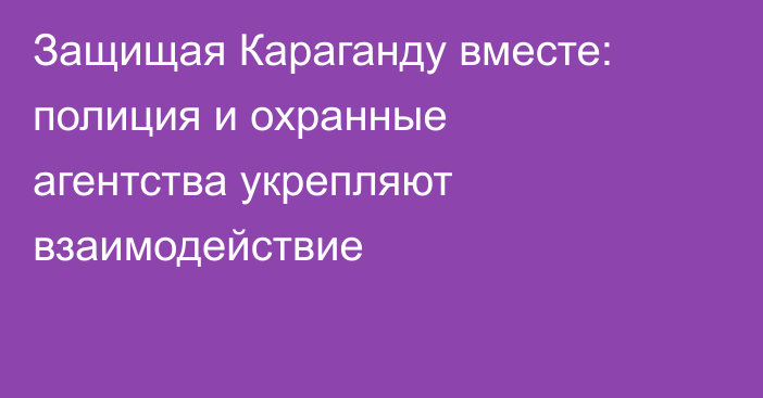 Защищая Караганду вместе: полиция и охранные агентства укрепляют взаимодействие