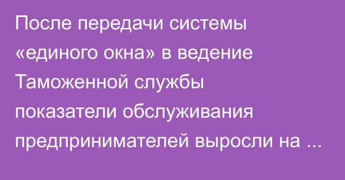 После передачи системы «единого окна» в ведение Таможенной службы показатели обслуживания предпринимателей выросли на 34%, а доходов — на 17%