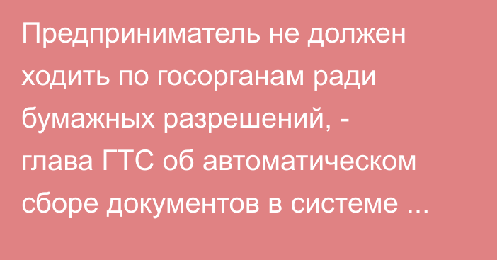 Предприниматель не должен ходить по госорганам ради бумажных разрешений, - глава ГТС об автоматическом сборе документов в системе «единого окна»
