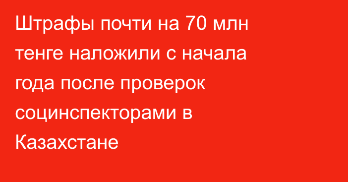 Штрафы почти на 70 млн тенге наложили с начала года после проверок социнспекторами в Казахстане