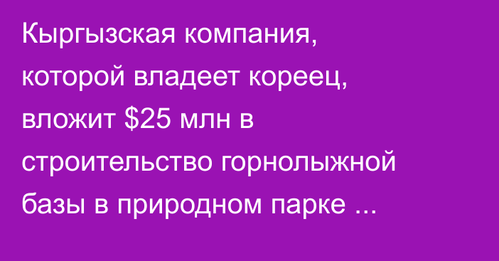 Кыргызская компания, которой владеет кореец, вложит $25 млн в строительство горнолыжной базы в природном парке «Каракол» — Детали
