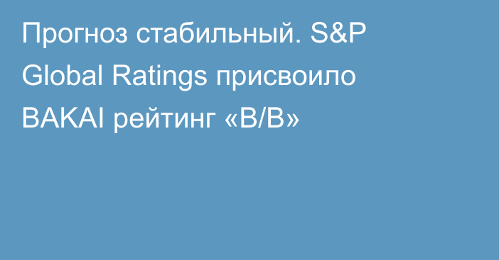 Прогноз стабильный. S&P Global Ratings присвоило BAKAI рейтинг «B/B» 