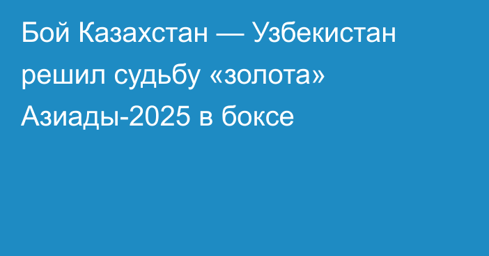 Бой Казахстан — Узбекистан решил судьбу «золота» Азиады-2025 в боксе
