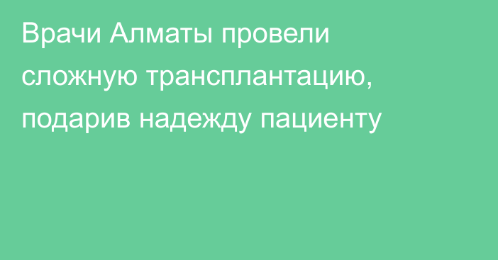 Врачи Алматы провели сложную трансплантацию, подарив надежду пациенту