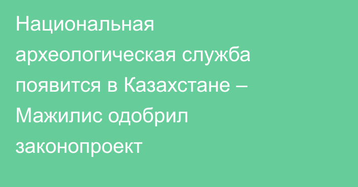 Национальная археологическая служба появится в Казахстане – Мажилис одобрил законопроект