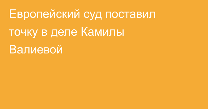 Европейский суд поставил точку в деле Камилы Валиевой