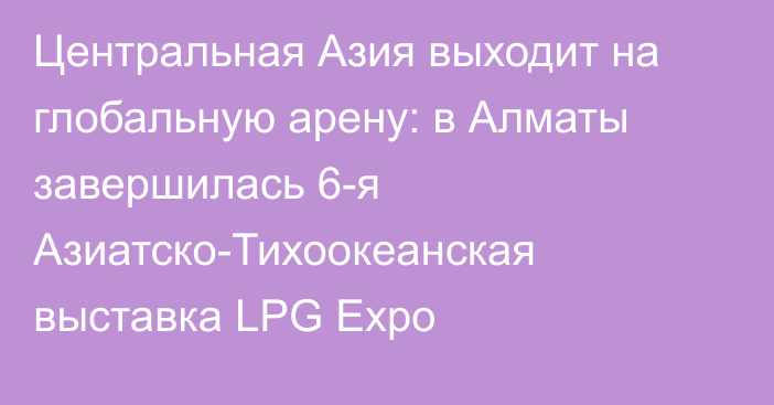 Центральная Азия выходит на глобальную арену: в Алматы завершилась 6-я Азиатско-Тихоокеанская выставка LPG Expo