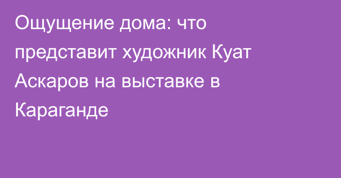 Ощущение дома: что представит художник Куат Аскаров на выставке в Караганде